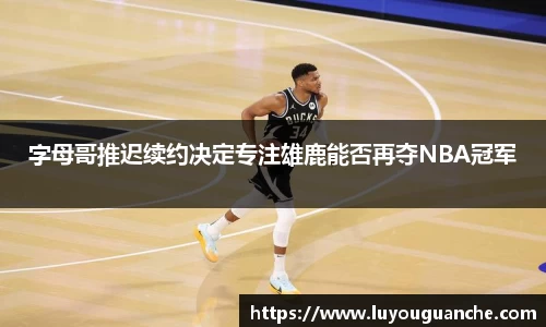 字母哥推迟续约决定专注雄鹿能否再夺NBA冠军