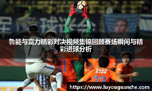 鲁能与富力精彩对决视频集锦回顾赛场瞬间与精彩进球分析